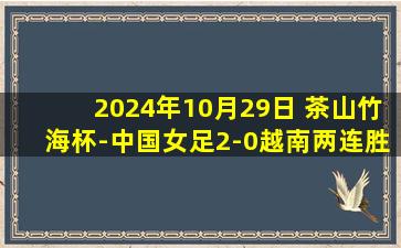 2024年10月29日 茶山竹海杯-中国女足2-0越南两连胜夺冠 张馨建功对手乌龙送礼